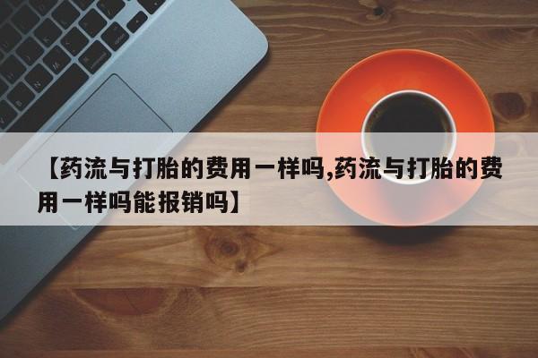 卖流产药联系方式【药流与打胎的费用一样吗,药流与打胎的费用一样吗能报销吗】