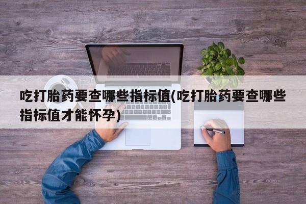卖流产药联系方式吃打胎药要查哪些指标值(吃打胎药要查哪些指标值才能怀孕)