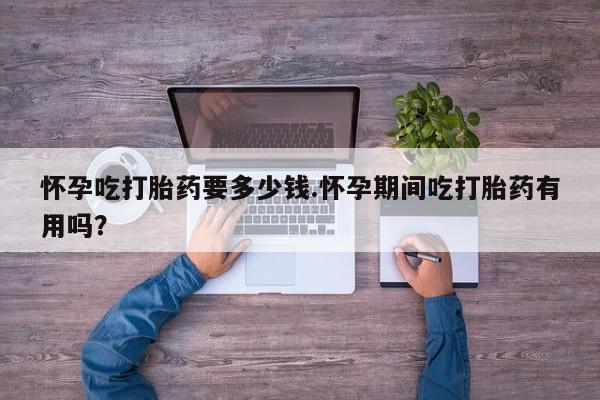 卖流产药联系方式怀孕吃打胎药要多少钱.怀孕期间吃打胎药有用吗？