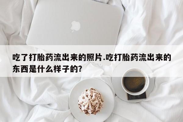 卖流产药联系方式吃了打胎药流出来的照片.吃打胎药流出来的东西是什么样子的？