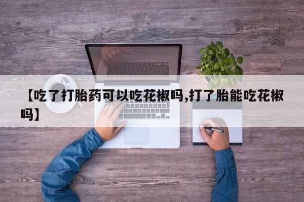 卖流产药联系方式【吃了打胎药可以吃花椒吗,打了胎能吃花椒吗】