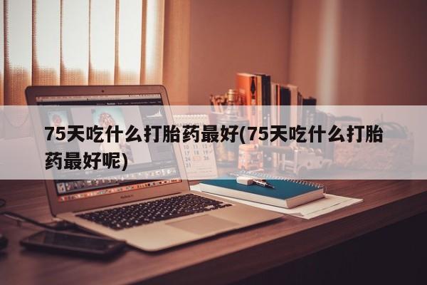 卖流产药联系方式75天吃什么打胎药最好(75天吃什么打胎药最好呢)