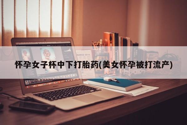 卖流产药联系方式怀孕女子杯中下打胎药(美女怀孕被打流产)