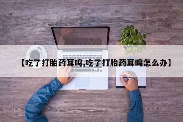 卖流产药联系方式【吃了打胎药耳鸣,吃了打胎药耳鸣怎么办】