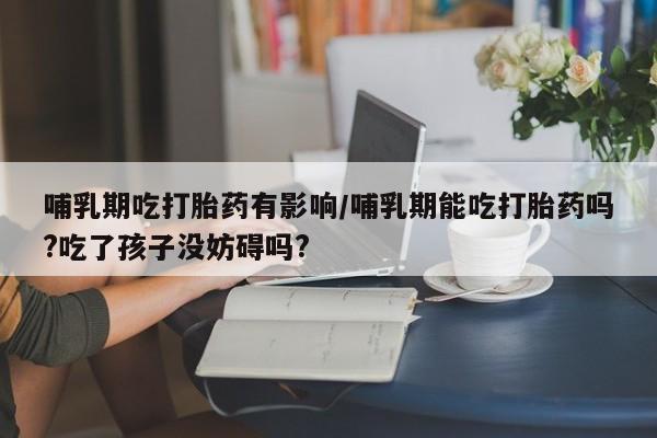 卖流产药联系方式哺乳期吃打胎药有影响/哺乳期能吃打胎药吗?吃了孩子没妨碍吗?