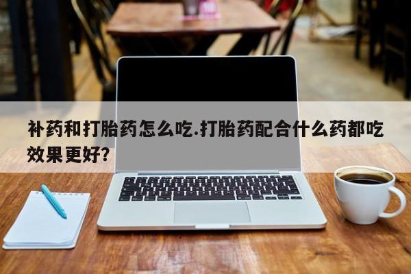 卖流产药联系方式补药和打胎药怎么吃.打胎药配合什么药都吃效果更好？