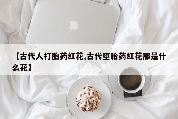 卖流产药联系方式【古代人打胎药红花,古代堕胎药红花那是什么花】