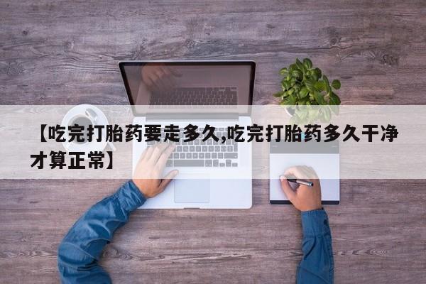 卖流产药联系方式【吃完打胎药要走多久,吃完打胎药多久干净才算正常】