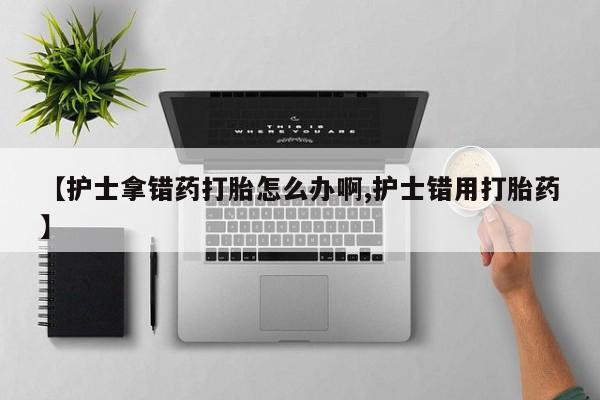 卖流产药联系方式【护士拿错药打胎怎么办啊,护士错用打胎药】