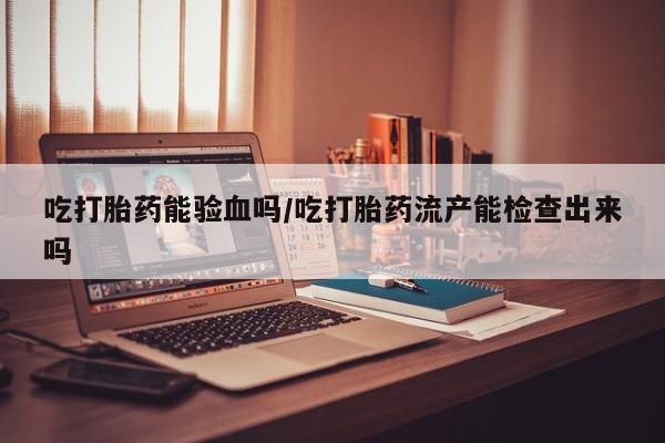 卖流产药联系方式吃打胎药能验血吗/吃打胎药流产能检查出来吗